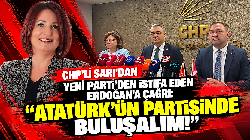 CHP'li Sarı'dan YENİ Parti'den istifa eden Erdoğan'a çağrı: Atatürk'ün partisinde buluşalım!