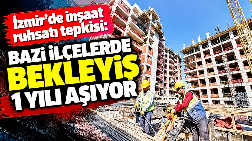 İzmir'de inşaat ruhsatı tepkisi: Bazı ilçelerde bekleyiş 1 yılı aşıyor